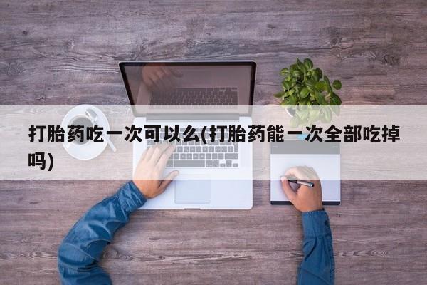 网上打胎药专门卖店打胎药吃一次可以么(打胎药能一次全部吃掉吗)