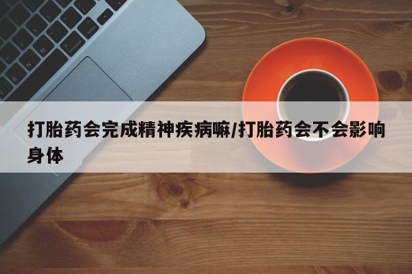网上打胎药专门卖店打胎药会完成精神疾病嘛/打胎药会不会影响身体