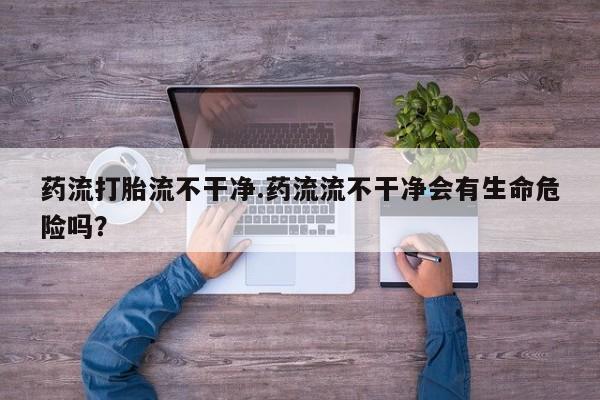 网上打胎药专门卖店药流打胎流不干净.药流流不干净会有生命危险吗？