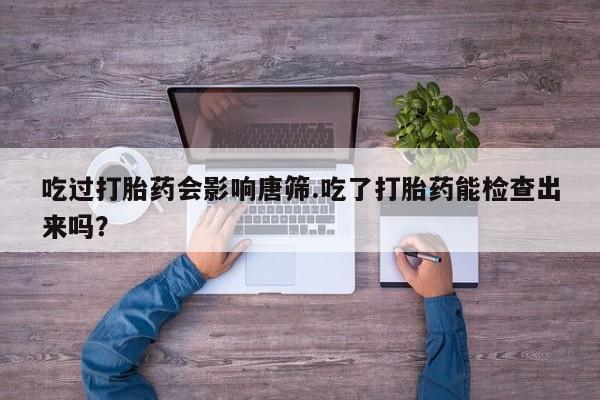 网上打胎药专门卖店吃过打胎药会影响唐筛.吃了打胎药能检查出来吗？