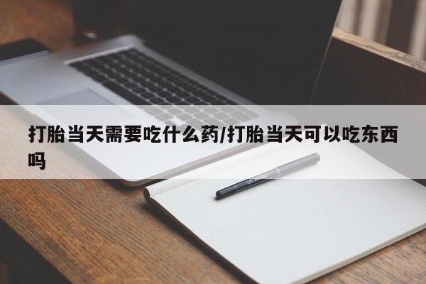 网上打胎药专门卖店打胎当天需要吃什么药/打胎当天可以吃东西吗