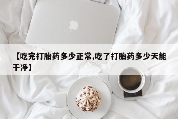 网上打胎药专门卖店【吃完打胎药多少正常,吃了打胎药多少天能干净】