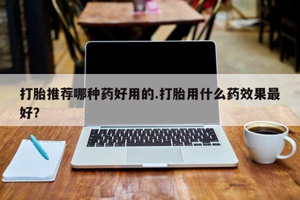 网上打胎药专门卖店打胎推荐哪种药好用的.打胎用什么药效果最好？