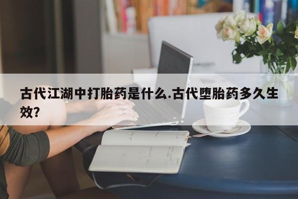 网上打胎药专门卖店古代江湖中打胎药是什么.古代堕胎药多久生效？