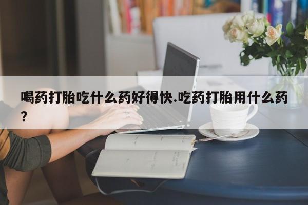 网上打胎药专门卖店喝药打胎吃什么药好得快.吃药打胎用什么药？