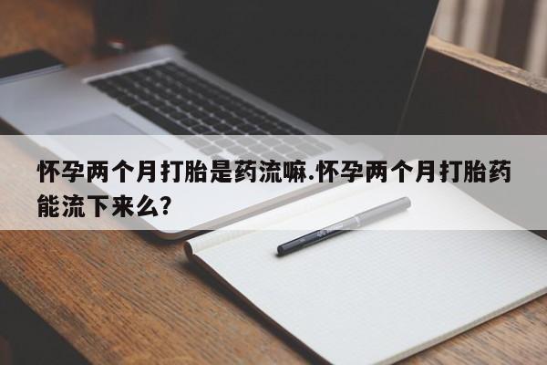 网上打胎药专门卖店怀孕两个月打胎是药流嘛.怀孕两个月打胎药能流下来么？