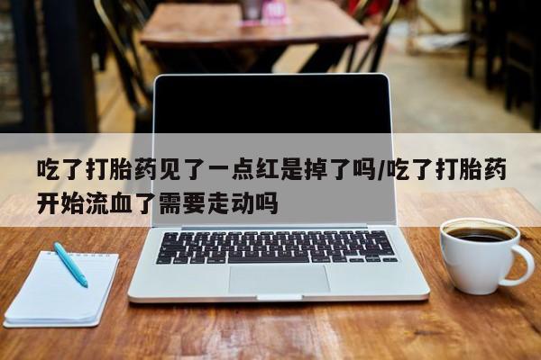 网上打胎药专门卖店吃了打胎药见了一点红是掉了吗/吃了打胎药开始流血了需要走动吗