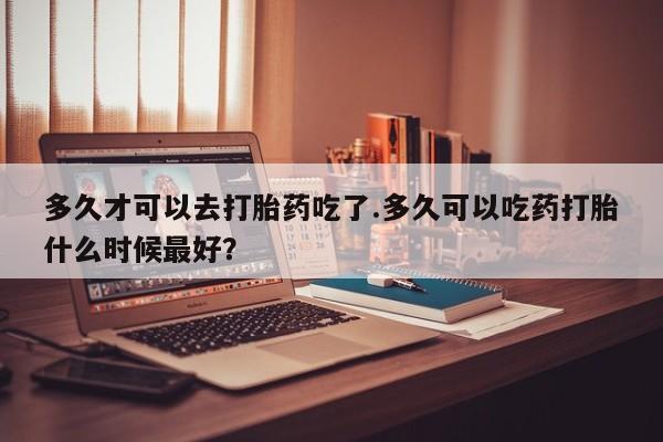网上打胎药专门卖店多久才可以去打胎药吃了.多久可以吃药打胎什么时候最好？