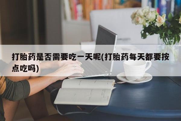 网上打胎药专门卖店打胎药是否需要吃一天呢(打胎药每天都要按点吃吗)