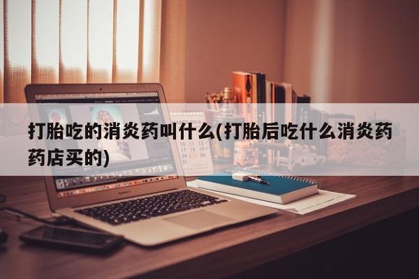 网上打胎药专门卖店打胎吃的消炎药叫什么(打胎后吃什么消炎药药店买的)