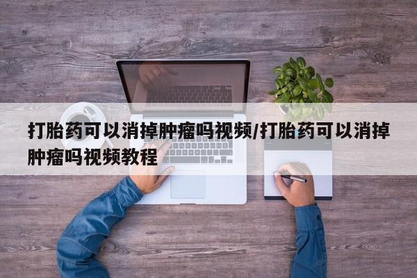 网上打胎药专门卖店打胎药可以消掉肿瘤吗视频/打胎药可以消掉肿瘤吗视频教程