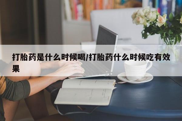 网上打胎药专门卖店打胎药是什么时候喝/打胎药什么时候吃有效果