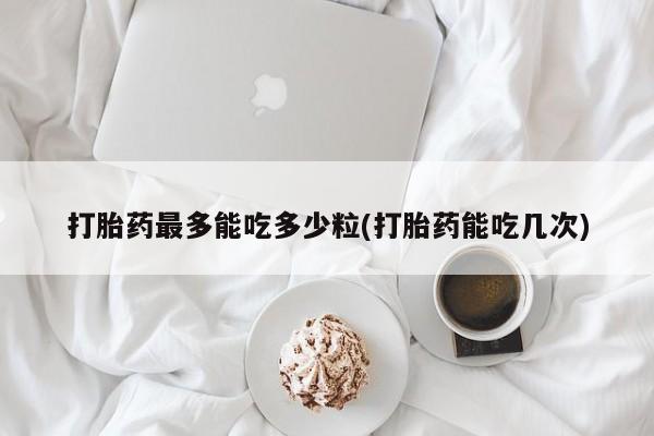 网上打胎药专门卖店打胎药最多能吃多少粒(打胎药能吃几次)