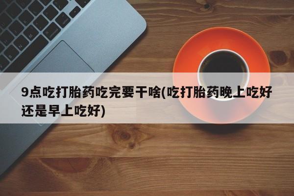 网上打胎药专门卖店9点吃打胎药吃完要干啥(吃打胎药晚上吃好还是早上吃好)