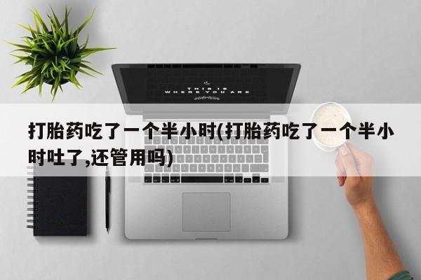 网上打胎药专门卖店打胎药吃了一个半小时(打胎药吃了一个半小时吐了,还管用吗)