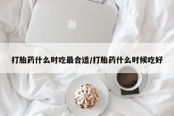 网上打胎药专门卖店打胎药什么时吃最合适/打胎药什么时候吃好