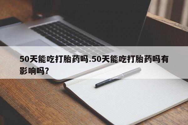 网上打胎药专门卖店50天能吃打胎药吗.50天能吃打胎药吗有影响吗?