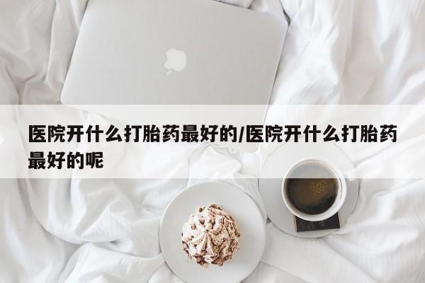 网上打胎药专门卖店医院开什么打胎药最好的/医院开什么打胎药最好的呢