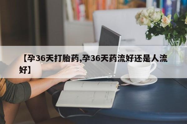 网上打胎药专门卖店【孕36天打胎药,孕36天药流好还是人流好】