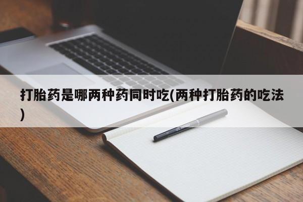 网上打胎药专门卖店打胎药是哪两种药同时吃(两种打胎药的吃法)