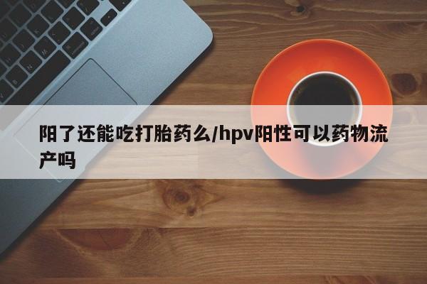网上打胎药专门卖店阳了还能吃打胎药么/hpv阳性可以药物流产吗