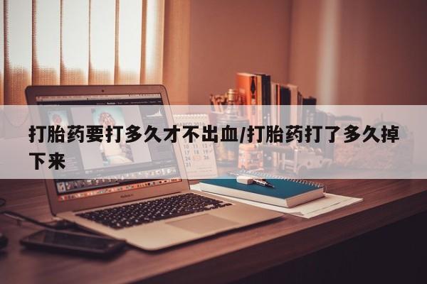 网上打胎药专门卖店打胎药要打多久才不出血/打胎药打了多久掉下来
