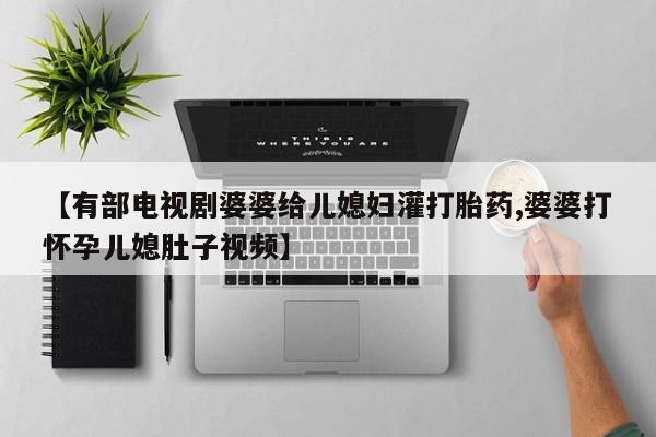 网上打胎药专门卖店【有部电视剧婆婆给儿媳妇灌打胎药,婆婆打怀孕儿媳肚子视频】