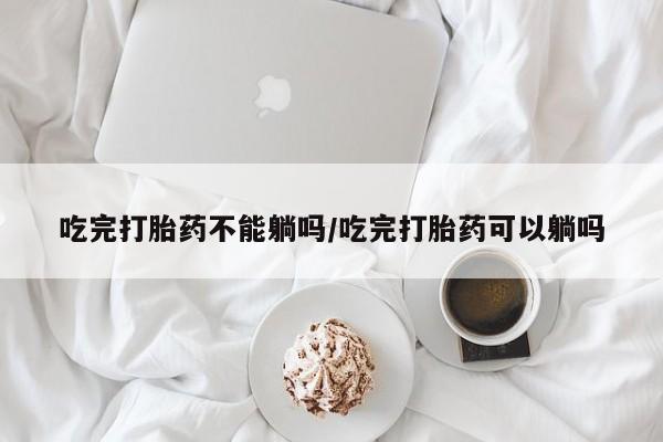 网上打胎药专门卖店吃完打胎药不能躺吗/吃完打胎药可以躺吗