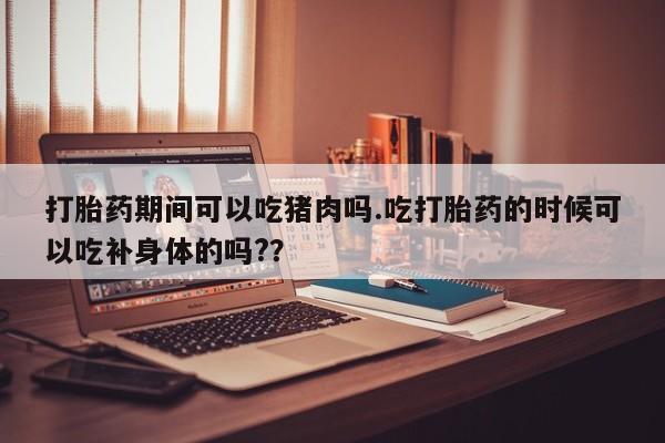 网上打胎药专门卖店打胎药期间可以吃猪肉吗.吃打胎药的时候可以吃补身体的吗?？