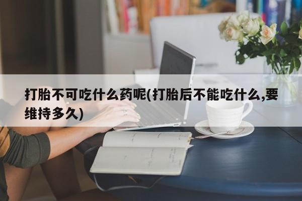 网上打胎药专门卖店打胎不可吃什么药呢(打胎后不能吃什么,要维持多久)