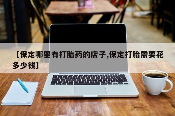 网上打胎药专门卖店【保定哪里有打胎药的店子,保定打胎需要花多少钱】