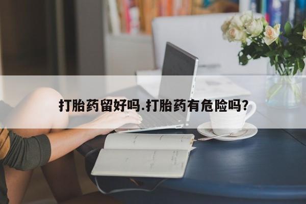 网上打胎药专门卖店打胎药留好吗.打胎药有危险吗？