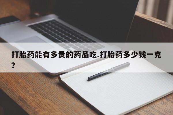 网上打胎药专门卖店打胎药能有多贵的药品吃.打胎药多少钱一克？