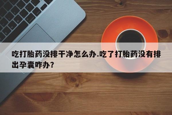 网上打胎药专门卖店吃打胎药没排干净怎么办.吃了打胎药没有排出孕囊咋办？