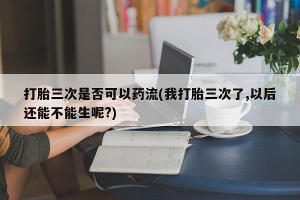 网上打胎药专门卖店打胎三次是否可以药流(我打胎三次了,以后还能不能生呢?)