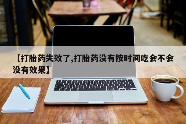 网上打胎药专门卖店【打胎药失效了,打胎药没有按时间吃会不会没有效果】