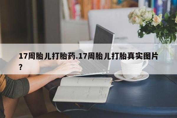 网上打胎药专门卖店17周胎儿打胎药.17周胎儿打胎真实图片？