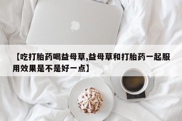 网上打胎药专门卖店【吃打胎药喝益母草,益母草和打胎药一起服用效果是不是好一点】
