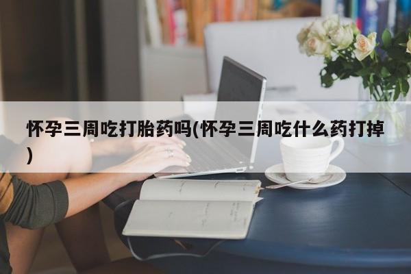 网上打胎药专门卖店怀孕三周吃打胎药吗(怀孕三周吃什么药打掉)