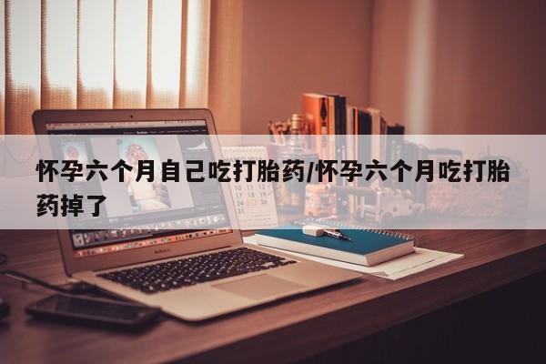 网上打胎药专门卖店怀孕六个月自己吃打胎药/怀孕六个月吃打胎药掉了