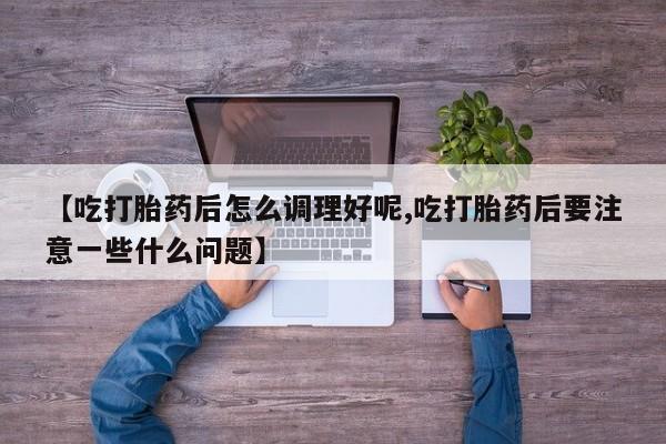 网上打胎药专门卖店【吃打胎药后怎么调理好呢,吃打胎药后要注意一些什么问题】