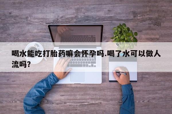 网上打胎药专门卖店喝水能吃打胎药嘛会怀孕吗.喝了水可以做人流吗?