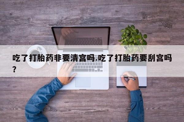 网上打胎药专门卖店吃了打胎药非要清宫吗.吃了打胎药要刮宫吗?