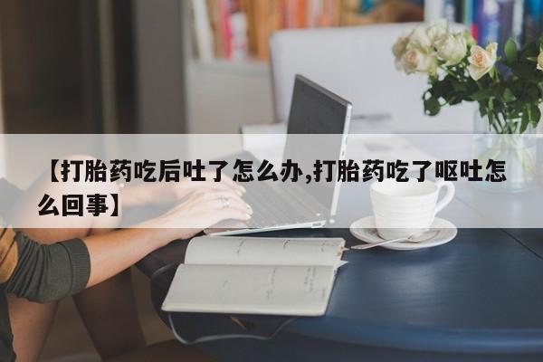 网上打胎药专门卖店【打胎药吃后吐了怎么办,打胎药吃了呕吐怎么回事】