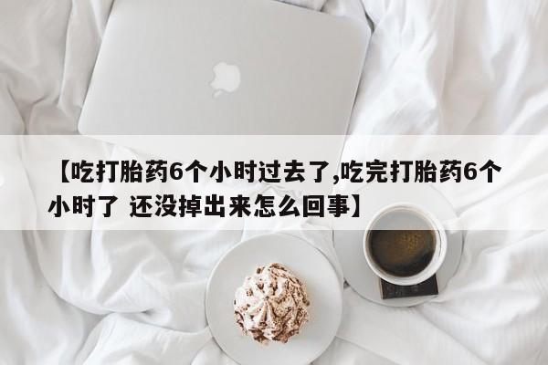 网上打胎药专门卖店【吃打胎药6个小时过去了,吃完打胎药6个小时了 还没掉出来怎么回事】