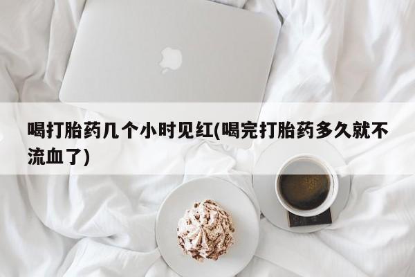 网上打胎药专门卖店喝打胎药几个小时见红(喝完打胎药多久就不流血了)