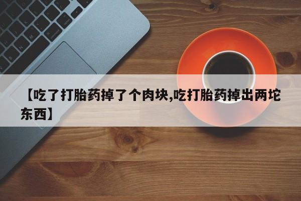 网上打胎药专门卖店【吃了打胎药掉了个肉块,吃打胎药掉出两坨东西】