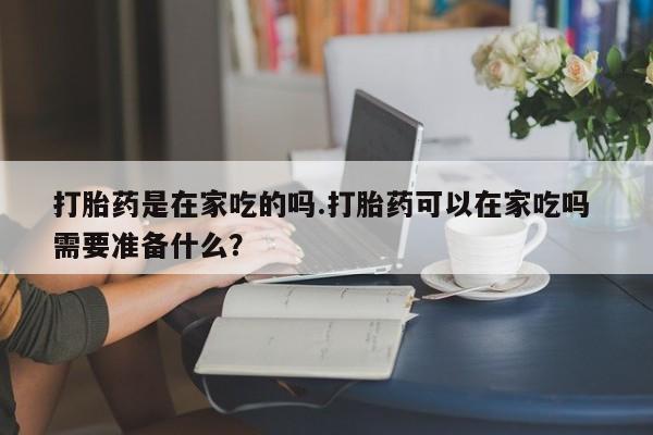 网上打胎药专门卖店打胎药是在家吃的吗.打胎药可以在家吃吗 需要准备什么？