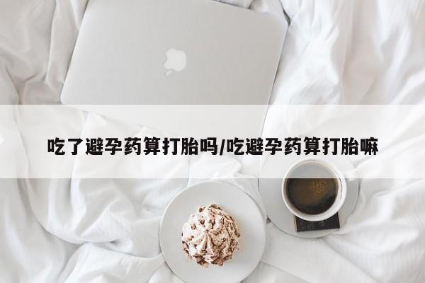 网上打胎药专门卖店吃了避孕药算打胎吗/吃避孕药算打胎嘛