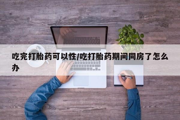 网上打胎药专门卖店吃完打胎药可以性/吃打胎药期间同房了怎么办